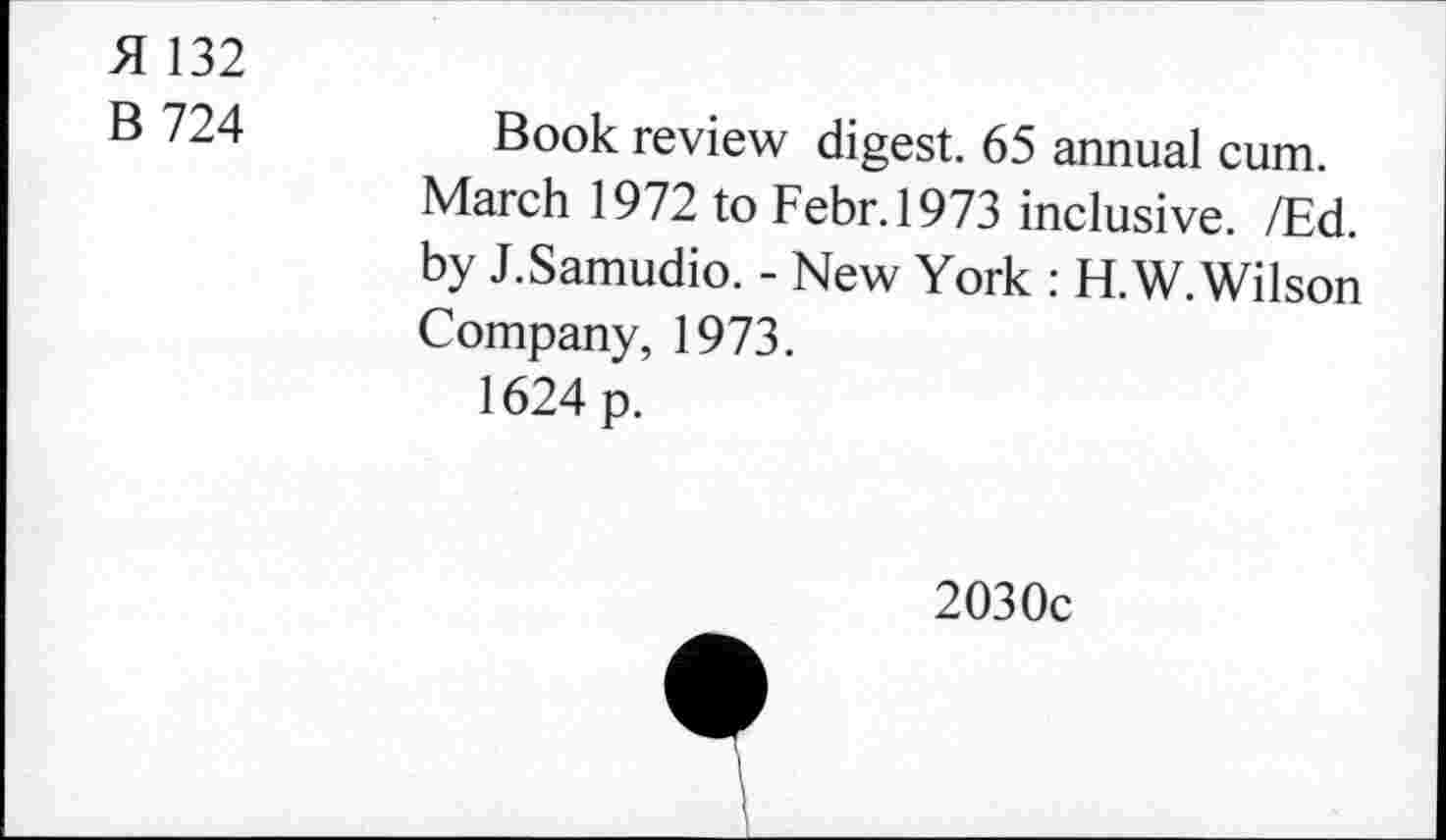 ﻿H 132
B 724	Book review digest. 65 annual cum.
March 1972 to Febr.1973 inclusive. /Ed. by J.Samudio. - New York : H.W. Wilson Company, 1973.
1624 p.
2030c
i